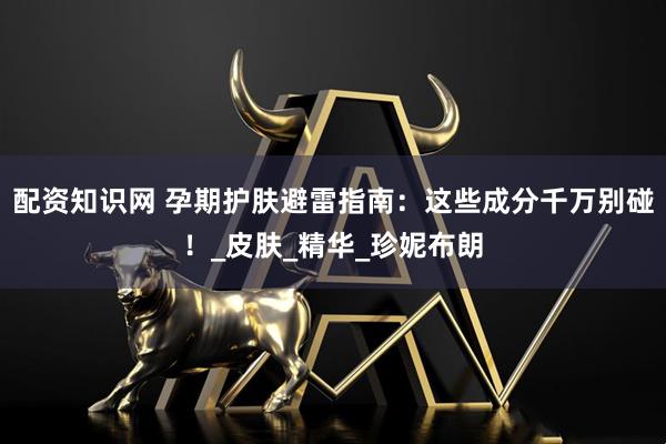 配资知识网 孕期护肤避雷指南：这些成分千万别碰！_皮肤_精华_珍妮布朗