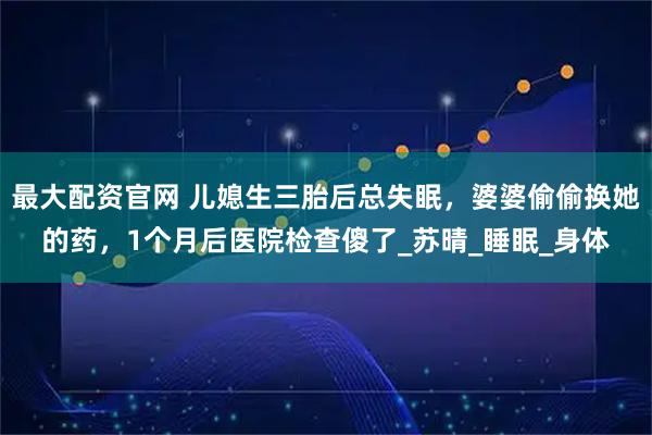 最大配资官网 儿媳生三胎后总失眠，婆婆偷偷换她的药，1个月后医院检查傻了_苏晴_睡眠_身体