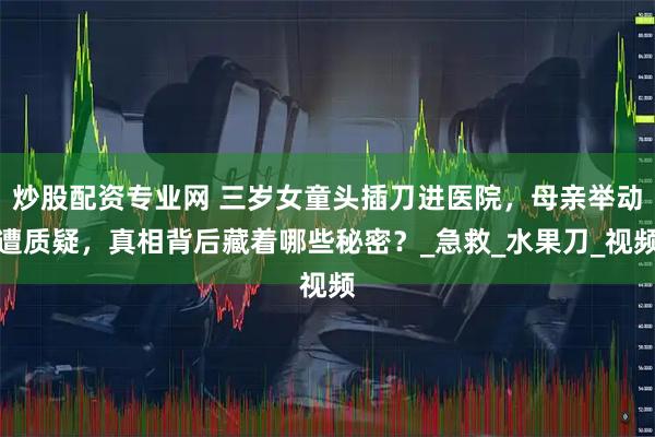 炒股配资专业网 三岁女童头插刀进医院，母亲举动遭质疑，真相背后藏着哪些秘密？_急救_水果刀_视频