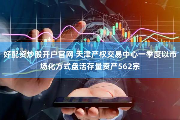 好配资炒股开户官网 天津产权交易中心一季度以市场化方式盘活存量资产562宗