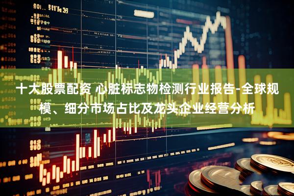 十大股票配资 心脏标志物检测行业报告-全球规模、细分市场占比及龙头企业经营分析