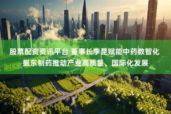 股票配资资讯平台 董事长李昆赋能中药数智化 振东制药推动产业高质量、国际化发展