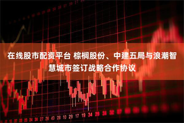 在线股市配资平台 棕榈股份、中建五局与浪潮智慧城市签订战略合作协议