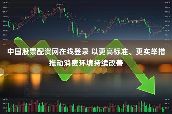 中国股票配资网在线登录 以更高标准、更实举措推动消费环境持续改善