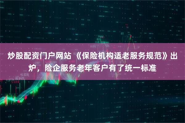 炒股配资门户网站 《保险机构适老服务规范》出炉，险企服务老年客户有了统一标准