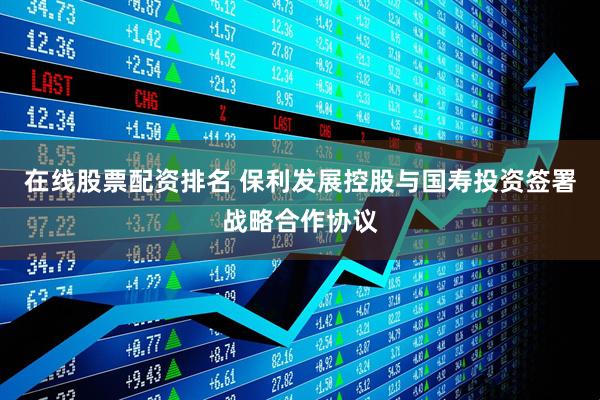 在线股票配资排名 保利发展控股与国寿投资签署战略合作协议