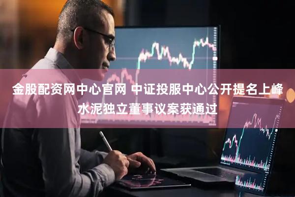 金股配资网中心官网 中证投服中心公开提名上峰水泥独立董事议案获通过