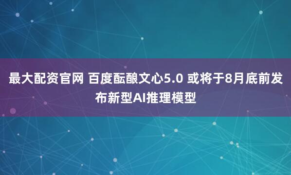 最大配资官网 百度酝酿文心5.0 或将于8月底前发布新型AI推理模型