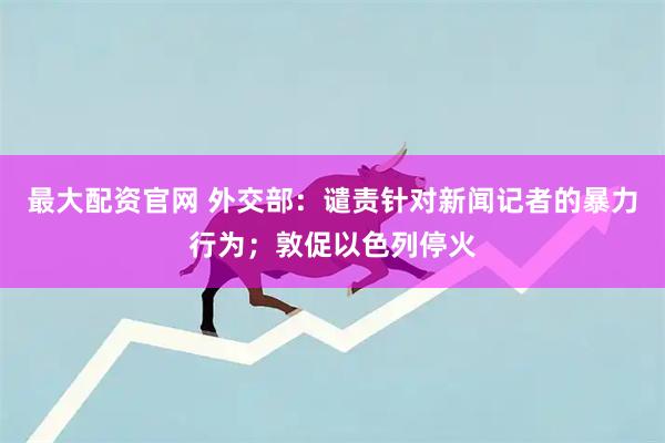 最大配资官网 外交部：谴责针对新闻记者的暴力行为；敦促以色列停火