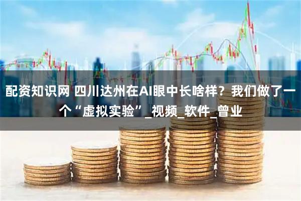配资知识网 四川达州在AI眼中长啥样？我们做了一个“虚拟实验”_视频_软件_曾业