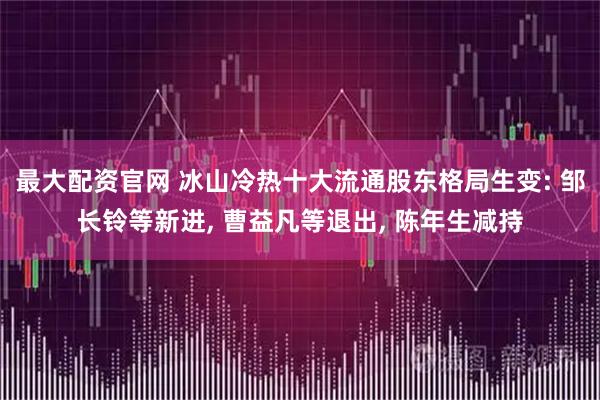 最大配资官网 冰山冷热十大流通股东格局生变: 邹长铃等新进, 曹益凡等退出, 陈年生减持